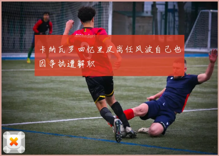 卡纳瓦罗回忆里皮离任风波自己也因争执遭解职