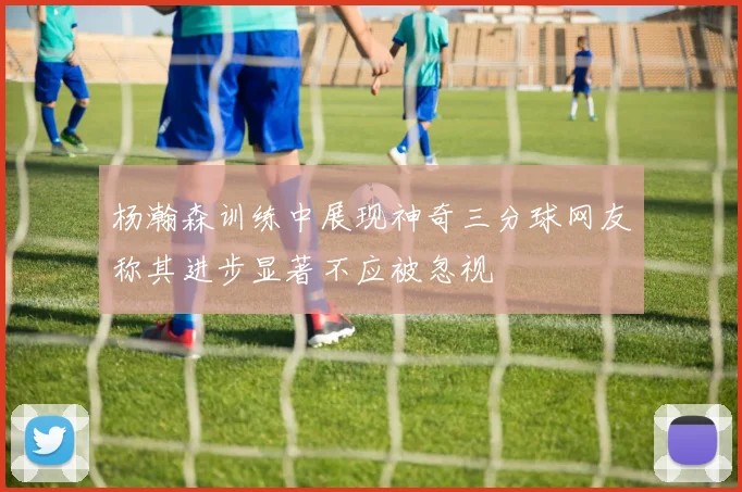 杨瀚森训练中展现神奇三分球网友称其进步显著不应被忽视