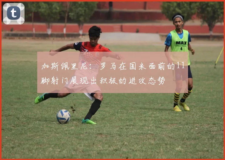 加斯佩里尼：罗马在国米面前的11脚射门展现出积极的进攻态势