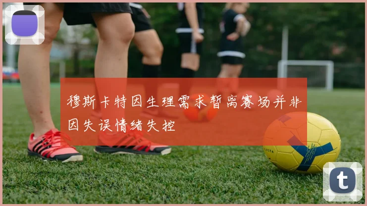 穆斯卡特因生理需求暂离赛场并非因失误情绪失控