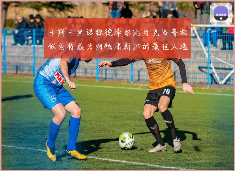 卡斯卡里诺称德泽尔比与克洛普相似或将成为利物浦新帅的最佳人选