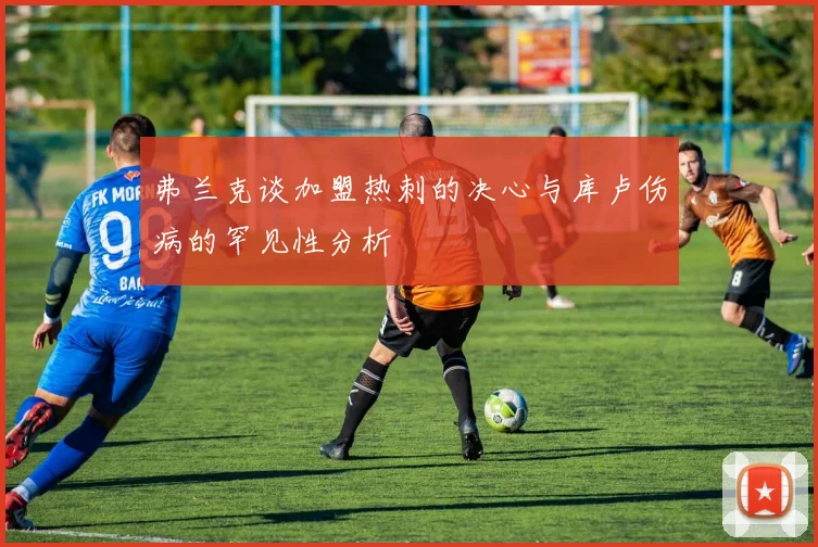 弗兰克谈加盟热刺的决心与库卢伤病的罕见性分析