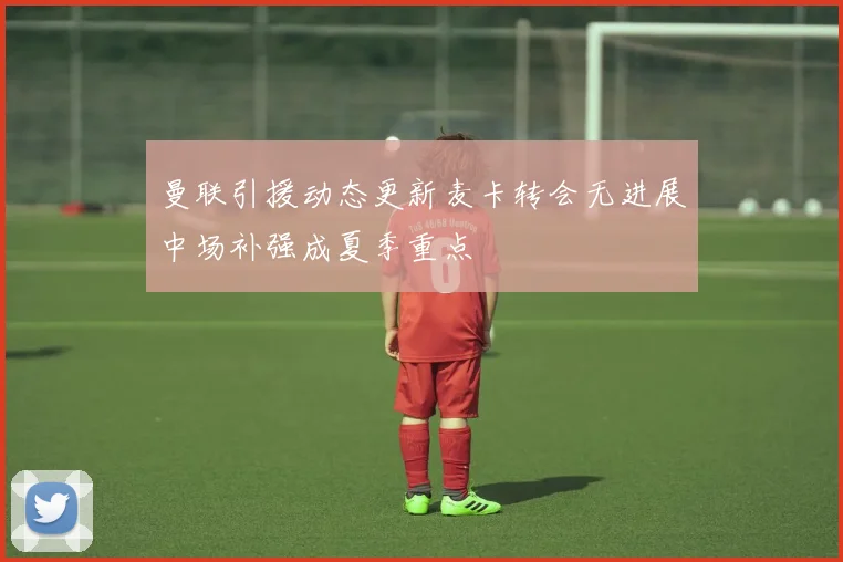 曼联引援动态更新麦卡转会无进展中场补强成夏季重点