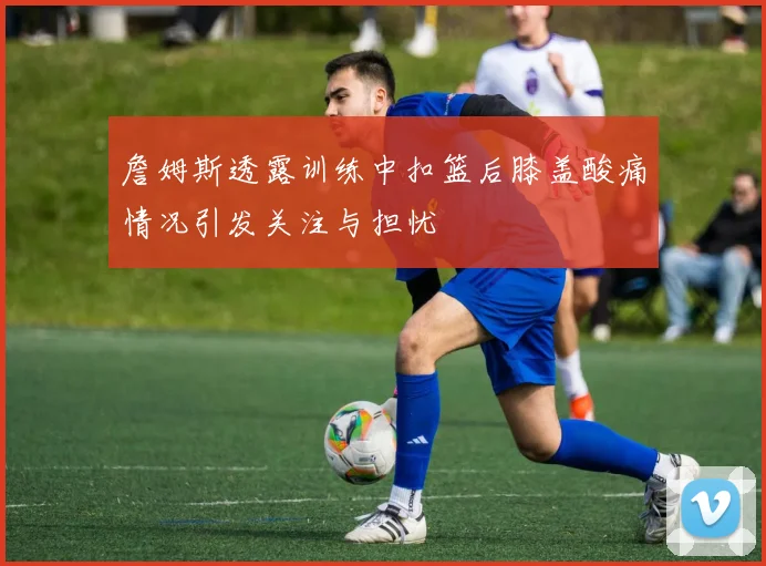 詹姆斯透露训练中扣篮后膝盖酸痛情况引发关注与担忧