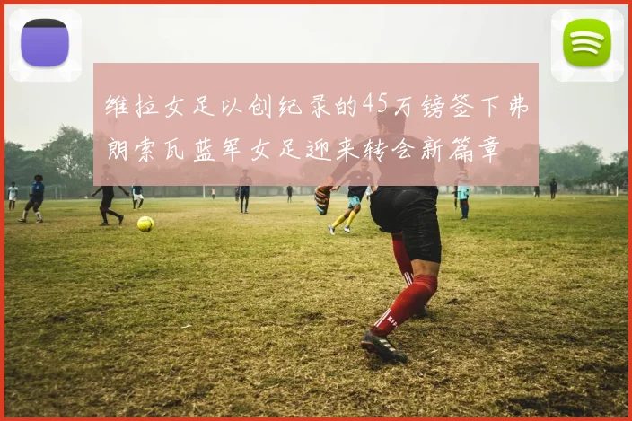 维拉女足以创纪录的45万镑签下弗朗索瓦蓝军女足迎来转会新篇章