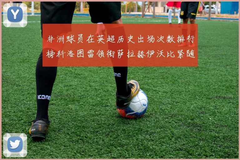非洲球员在英超历史出场次数排行榜科洛图雷领衔萨拉赫伊沃比紧随其后