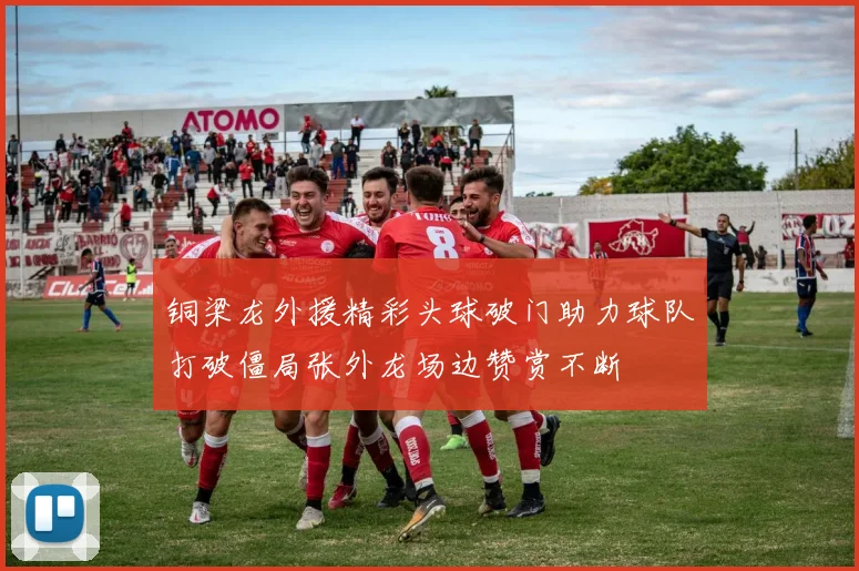 铜梁龙外援精彩头球破门助力球队打破僵局张外龙场边赞赏不断