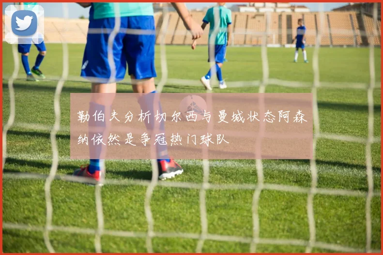 勒伯夫分析切尔西与曼城状态阿森纳依然是争冠热门球队