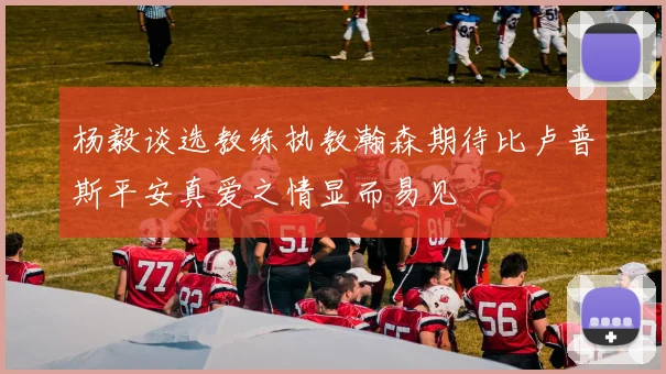 杨毅谈选教练执教瀚森期待比卢普斯平安真爱之情显而易见