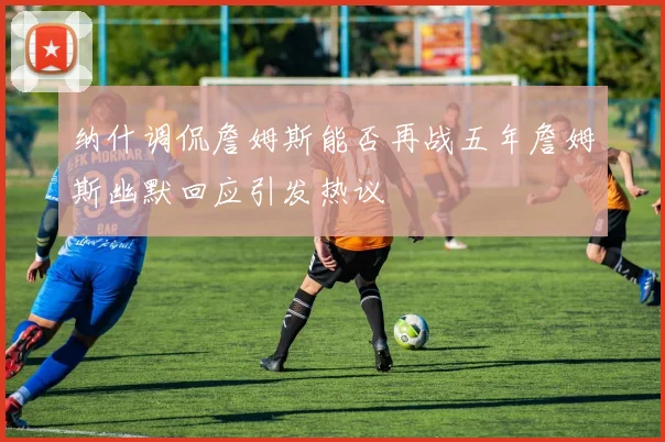 纳什调侃詹姆斯能否再战五年詹姆斯幽默回应引发热议