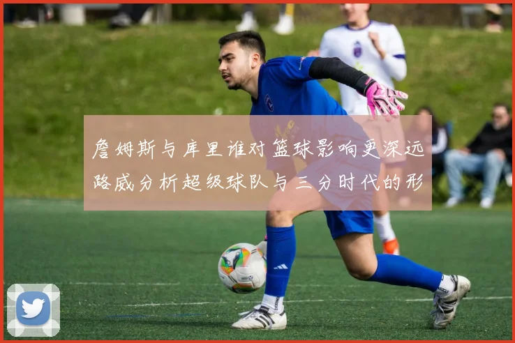 詹姆斯与库里谁对篮球影响更深远路威分析超级球队与三分时代的形成