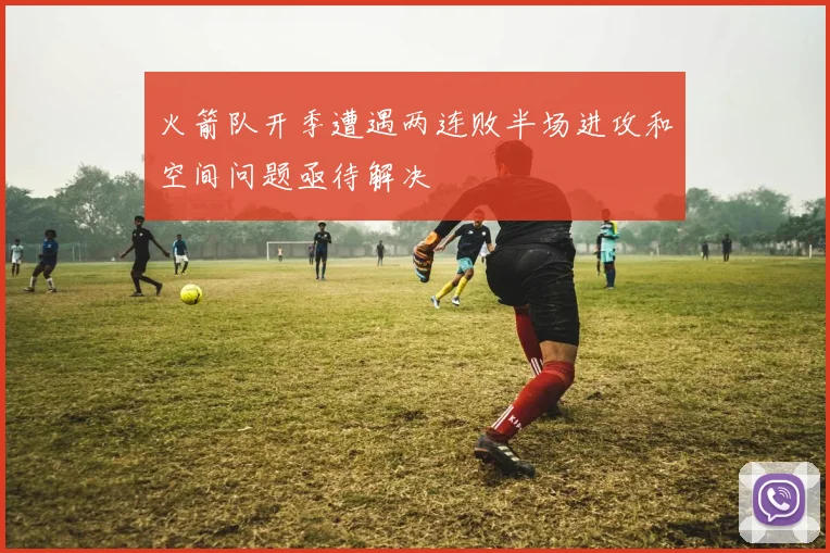 火箭队开季遭遇两连败半场进攻和空间问题亟待解决