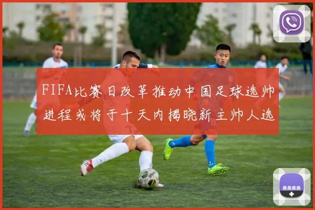 FIFA比赛日改革推动中国足球选帅进程或将于十天内揭晓新主帅人选