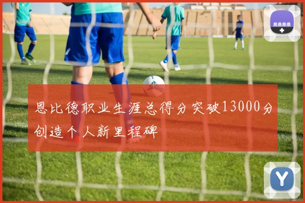 恩比德职业生涯总得分突破13000分创造个人新里程碑