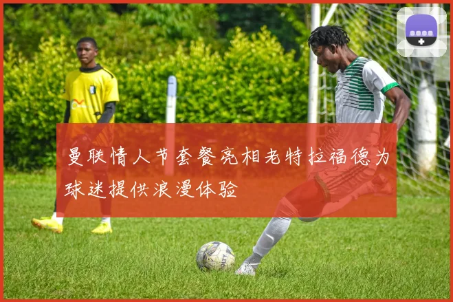 曼联情人节套餐亮相老特拉福德为球迷提供浪漫体验
