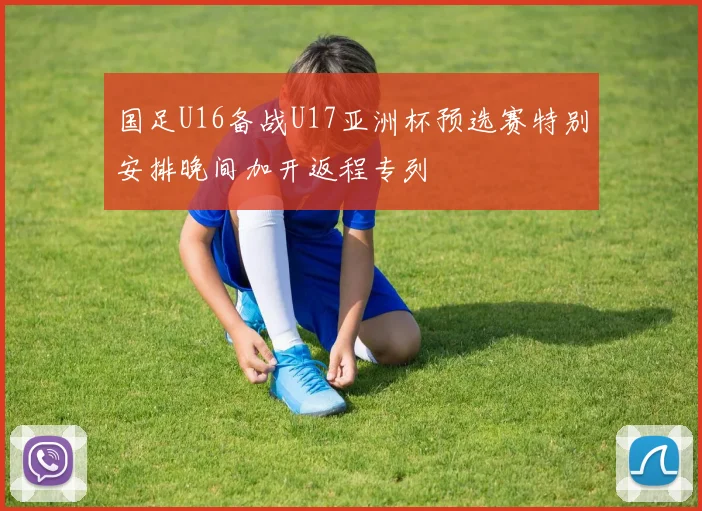 国足U16备战U17亚洲杯预选赛特别安排晚间加开返程专列