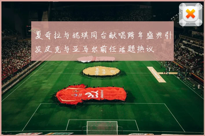 夏奇拉与妮琪同台献唱跨年盛典引发皮克与亚马尔前任话题热议