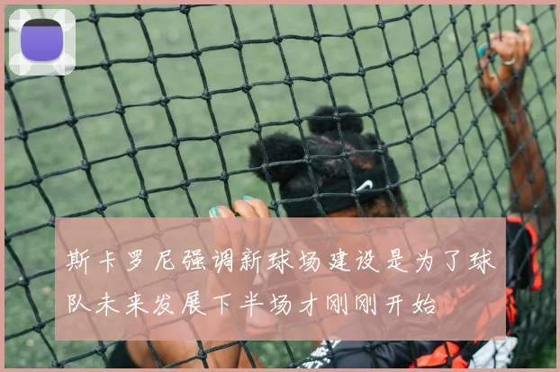 斯卡罗尼强调新球场建设是为了球队未来发展下半场才刚刚开始
