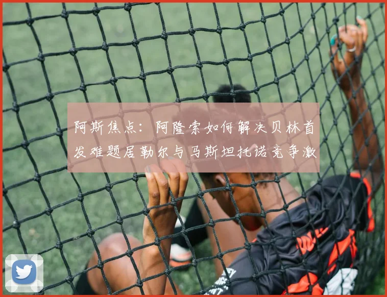 阿斯焦点：阿隆索如何解决贝林首发难题居勒尔与马斯坦托诺竞争激烈