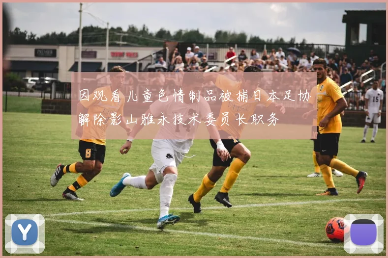 因观看儿童色情制品被捕日本足协解除影山雅永技术委员长职务