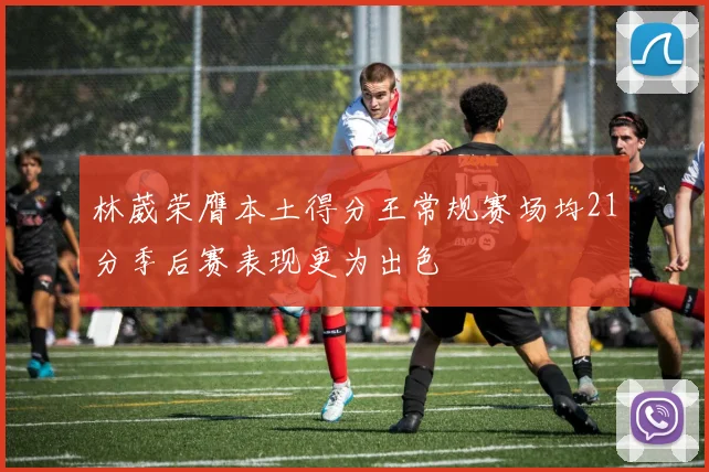 林葳荣膺本土得分王常规赛场均21分季后赛表现更为出色
