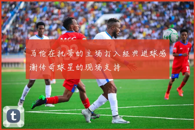 马伦在托蒂的主场打入经典进球感谢传奇球星的现场支持
