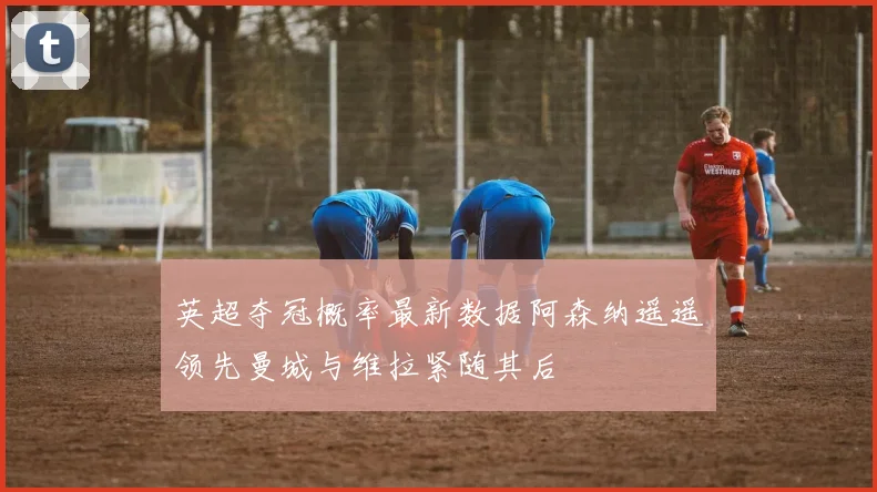 英超夺冠概率最新数据阿森纳遥遥领先曼城与维拉紧随其后