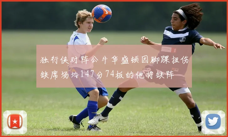 独行侠对阵公牛华盛顿因脚踝扭伤缺席场均147分74板的他将缺阵