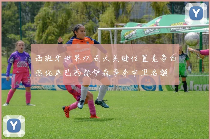 西班牙世界杯五大关键位置竞争白热化库巴西赫伊森争夺中卫名额