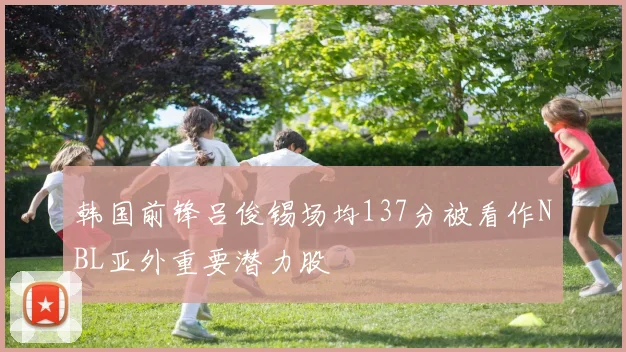 韩国前锋吕俊锡场均137分被看作NBL亚外重要潜力股