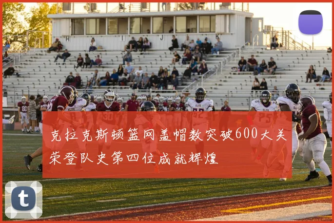 克拉克斯顿篮网盖帽数突破600大关荣登队史第四位成就辉煌