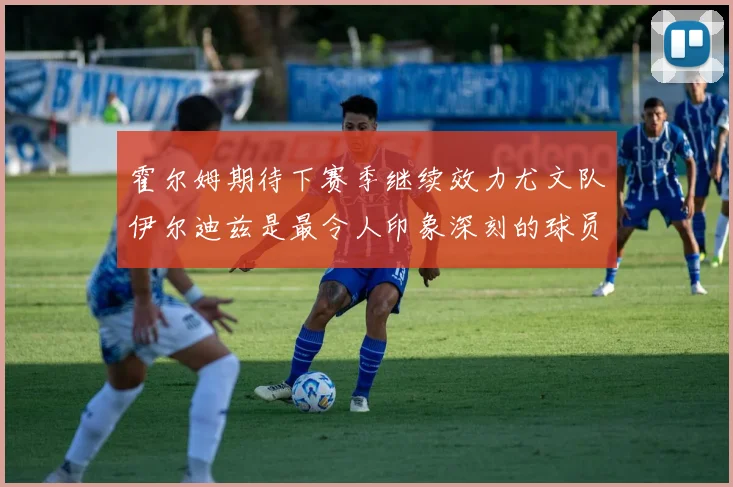 霍尔姆期待下赛季继续效力尤文队伊尔迪兹是最令人印象深刻的球员