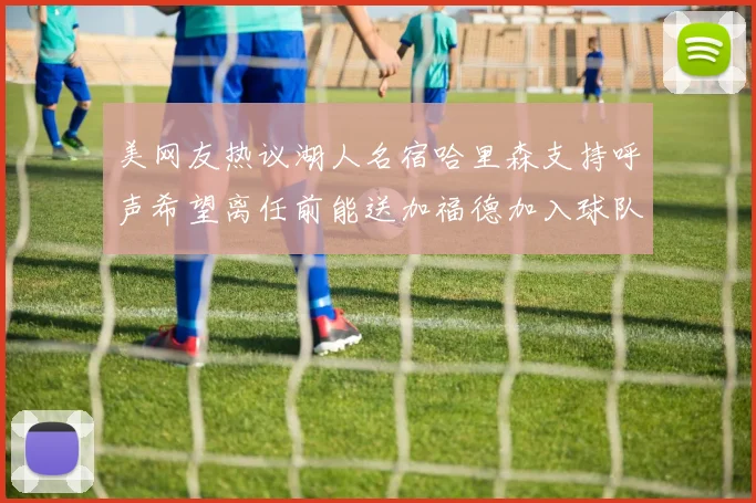 美网友热议湖人名宿哈里森支持呼声希望离任前能送加福德加入球队