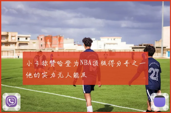小卡称赞哈登为NBA顶级得分手之一他的实力无人能及