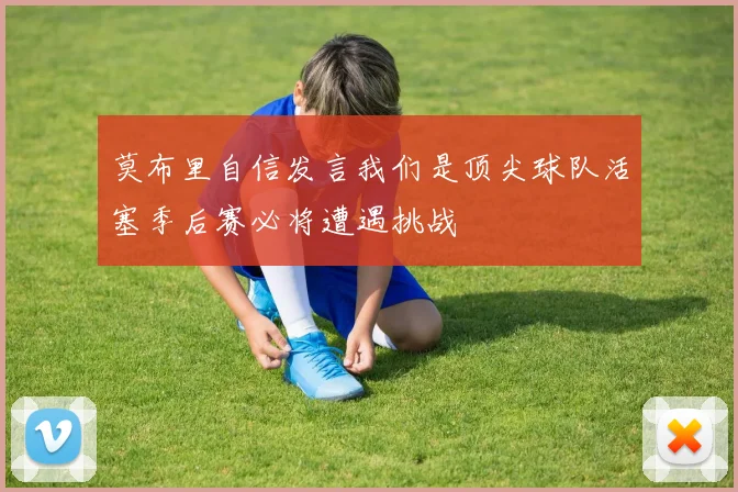 莫布里自信发言我们是顶尖球队活塞季后赛必将遭遇挑战