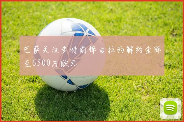 巴萨关注多特前锋吉拉西解约金降至6500万欧元