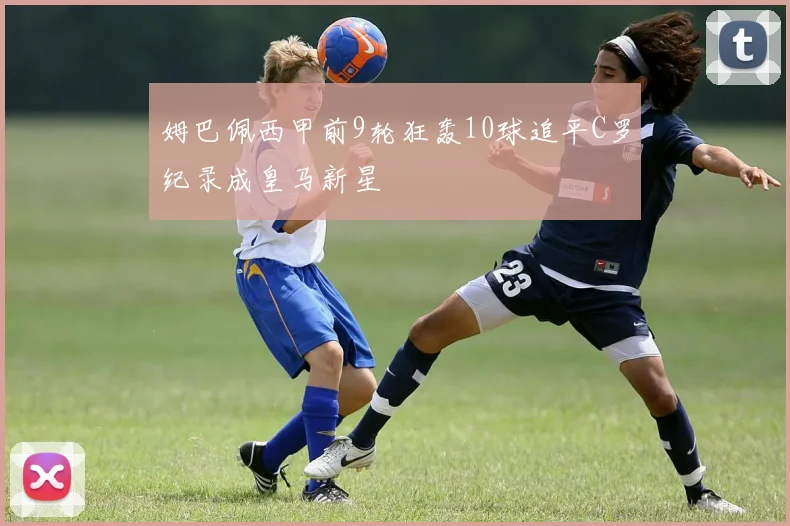 姆巴佩西甲前9轮狂轰10球追平C罗纪录成皇马新星