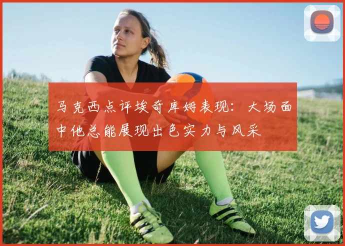 马克西点评埃奇库姆表现：大场面中他总能展现出色实力与风采